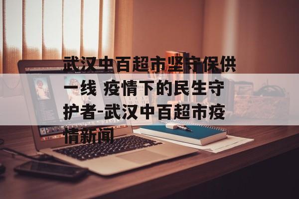 武汉中百超市坚守保供一线 疫情下的民生守护者-武汉中百超市疫情新闻